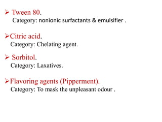  Tween 80.
Category: nonionic surfactants & emulsifier .
Citric acid.
Category: Chelating agent.
 Sorbitol.
Category: Laxatives.
Flavoring agents (Pipperment).
Category: To mask the unpleasant odour .
 