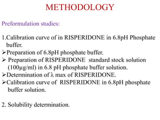 METHODOLOGY
Preformulation studies:
1.Calibration curve of in RISPERIDONE in 6.8pH Phosphate
buffer.
Preparation of 6.8pH phosphate buffer.
 Preparation of RISPERIDONE standard stock solution
(100µg/ml) in 6.8 pH phosphate buffer solution.
Determination of λ max of RISPERIDONE.
Calibration curve of RISPERIDONE in 6.8pH phosphate
buffer solution.
2. Solubility determination.
 