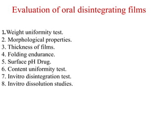 Evaluation of oral disintegrating films
1.Weight uniformity test.
2. Morphological properties.
3. Thickness of films.
4. Folding endurance.
5. Surface pH Drug.
6. Content uniformity test.
7. Invitro disintegration test.
8. Invitro dissolution studies.
 