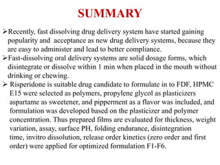 SUMMARY
Recently, fast dissolving drug delivery system have started gaining
popularity and acceptance as new drug delivery systems, because they
are easy to administer and lead to better compliance.
Fast-dissolving oral delivery systems are solid dosage forms, which
disintegrate or dissolve within 1 min when placed in the mouth without
drinking or chewing.
 Risperidone is suitable drug candidate to formulate in to FDF, HPMC
E15 were selected as polymers, propylene glycol as plasticizers
aspartame as sweetener, and pipperment as a flavor was included, and
formulation was developed based on the plasticizer and polymer
concentration. Thus prepared films are evaluated for thickness, weight
variation, assay, surface PH, folding endurance, disintegration
time, invitro dissolution, release order kinetics (zero order and first
order) were applied for optimized formulation F1-F6.
 
