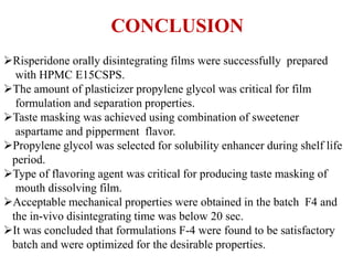 Risperidone orally disintegrating films were successfully prepared
with HPMC E15CSPS.
The amount of plasticizer propylene glycol was critical for film
formulation and separation properties.
Taste masking was achieved using combination of sweetener
aspartame and pipperment flavor.
Propylene glycol was selected for solubility enhancer during shelf life
period.
Type of flavoring agent was critical for producing taste masking of
mouth dissolving film.
Acceptable mechanical properties were obtained in the batch F4 and
the in-vivo disintegrating time was below 20 sec.
It was concluded that formulations F-4 were found to be satisfactory
batch and were optimized for the desirable properties.
CONCLUSION
 