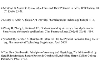 Meathrel B, Moritz C. Dissolvable Films and Their Potential in IVDs. IVD Technol.20
07; 13 (9): 53-58.
Mishra R, Amin A. Quick API Delivery. Pharmaceutical Technology Europe : 1-5.
Zhang H, Zhang J, Streisand J.B. Oral mucosal drug delivery: clinical pharmaco-
kinetics and therapeutic applications, Clin. Pharmacokinet.2002; 41 (9): 661-680.
Vondrak B, Barnhart S. Dissolvable Films for Flexible Product Format in Drug Deliv
ery, Pharmaceutical Technology Supplement. April 2008.
Tora Tora Gorahowski. Principles of Anatomy and Physiology, 7th Edition edited by
GeradJ.ToraTora and Sandro Reynolds Gorahowski, published Harpet Collins College
Publishers; 1992: 770-4.
 