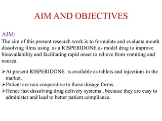 AIM AND OBJECTIVES
AIM:
The aim of this present research work is to formulate and evaluate mouth
dissolving films using as a RISPERIDONE as model drug to improve
bioavailability and facilitating rapid onset to relieve from vomiting and
nausea.
At present RISPERIDONE is available as tablets and injections in the
market.
Patient are non cooperative to those dosage forms.
Hence fast dissolving drug delivery systems , because they are easy to
administer and lead to better patient compliance.
 