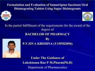 Formulation and Evaluation of Sumatriptan Succinate Oral
Disintegrating Tablets Using Super Disintegrants
In the partial fulfillment of the requirements for the award of the
degree of
BACHELOR OF PHARMACY
By
P.V.SIVA KRISHNA (Y15PH2056)
Under The Guidance of
Lakshmana Rao P M.Pharm(Ph.D)
Department of Pharmaceutics
 