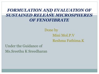 FORMULATION AND EVALUATION OF
SUSTAINED RELEASE MICROSPHERES
OF FENOFIBRATE
Done by
Mini Mol.P.V
Reshma Fathima.K
Under the Guidance of
Ms.Sreethu K Sreedharan
 