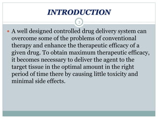 INTRODUCTION
 A well designed controlled drug delivery system can
overcome some of the problems of conventional
therapy and enhance the therapeutic efficacy of a
given drug. To obtain maximum therapeutic efficacy,
it becomes necessary to deliver the agent to the
target tissue in the optimal amount in the right
period of time there by causing little toxicity and
minimal side effects.
3
 