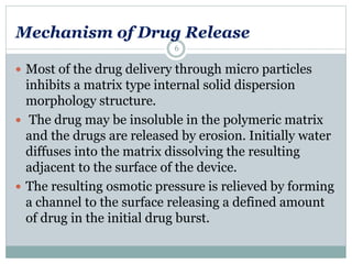 Mechanism of Drug Release
 Most of the drug delivery through micro particles
inhibits a matrix type internal solid dispersion
morphology structure.
 The drug may be insoluble in the polymeric matrix
and the drugs are released by erosion. Initially water
diffuses into the matrix dissolving the resulting
adjacent to the surface of the device.
 The resulting osmotic pressure is relieved by forming
a channel to the surface releasing a defined amount
of drug in the initial drug burst.
6
 