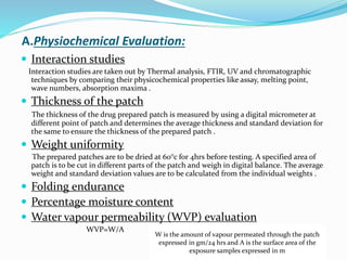 A.Physiochemical Evaluation:
 Interaction studies
Interaction studies are taken out by Thermal analysis, FTIR, UV and chromatographic
techniques by comparing their physicochemical properties like assay, melting point,
wave numbers, absorption maxima .
 Thickness of the patch
The thickness of the drug prepared patch is measured by using a digital micrometer at
different point of patch and determines the average thickness and standard deviation for
the same to ensure the thickness of the prepared patch .
 Weight uniformity
The prepared patches are to be dried at 60°c for 4hrs before testing. A specified area of
patch is to be cut in different parts of the patch and weigh in digital balance. The average
weight and standard deviation values are to be calculated from the individual weights .
 Folding endurance
 Percentage moisture content
 Water vapour permeability (WVP) evaluation
WVP=W/A
W is the amount of vapour permeated through the patch
expressed in gm/24 hrs and A is the surface area of the
exposure samples expressed in m
 