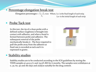  Percentage elongation break test
Elongation percentages = ×100 Where, L1= is the final length of each strip.
L2= is the initial length of each strip
 Probe Tack test
 Stability studies
2
21
L
LL 
In this test, the tip of a clean probe with a
defined surface roughness is brought into
contact with adhesive, and when a bond is
formed between probe and adhesive. The
subsequent removal of the probe
mechanically breaks it . The force required to
pull the probe away from the adhesive at
fixed rate is recorded as tack and it is
expressed in grams .
Stability studies are to be conducted according to the ICH guidelines by storing the
TDDS samples at 40±0.5°c and 75±5% RH for 6 months. The samples were withdrawn at
0, 30, 60, 90 and 180 days and analyze suitably for the drug content.
 