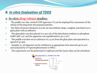 B. In vitro Evaluation of TDDS
a. In vitro drug release studies-
 The paddle over disc method (USP apparatus V) can be employed for assessment of the
release of the drug from the prepared patches.
 Dry films of known thickness is to be cut into definite shape, weighed, and fixed over a
glass plate with an adhesive.
 The glass plate was then placed in a 500-mL of the dissolution medium or phosphate
buffer (pH 7.4), and the apparatus was equilibrated to 32± 0.5°C.
 The paddle was then set at a distance of 2.5 cm from the glass plate and operated at a
speed of 50 rpm.
 Samples (5- ml aliquots) can be withdrawn at appropriate time intervals up to 24 h
and analyzed by UV spectrophotometer or HPLC.
 The experiment is to be performed in triplicate and the mean value can be calculated .
 