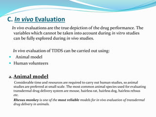 C. In vivo Evaluation
In vivo evaluations are the true depiction of the drug performance. The
variables which cannot be taken into account during in vitro studies
can be fully explored during in vivo studies.
In vivo evaluation of TDDS can be carried out using:
 Animal model
 Human volunteers
a. Animal model
Considerable time and resources are required to carry out human studies, so animal
studies are preferred at small scale. The most common animal species used for evaluating
transdermal drug delivery system are mouse, hairless rat, hairless dog, hairless rehsus
etc.
Rhesus monkey is one of the most reliable models for in vivo evaluation of transdermal
drug delivery in animals.
 
