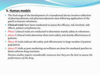 b. Human models
 The final stage of the development of a transdermal device involves collection
of pharmacokinetic and pharmacodynamic data following application of the
patch to human volunteers.
 Clinical trials have been conducted to assess the efficacy, risk involved, side
effects, patient compliance etc.
 Phase I clinical trials are conducted to determine mainly safety in volunteers .
 phase II clinical trials determine short term safety and mainly effectiveness in
patients.
 Phase III trials indicate the safety and effectiveness in large number of patient
population.
 phase IV trials at post marketing surveillance are done for marketed patches to
detect adverse drug reactions.
Human studies require considerable resources but they are the best to assess the
performance of the drug .
 