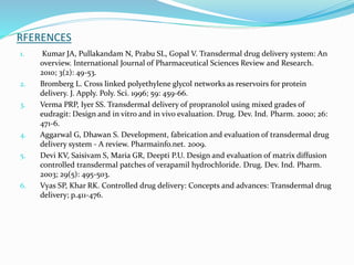 RFERENCES
1. Kumar JA, Pullakandam N, Prabu SL, Gopal V. Transdermal drug delivery system: An
overview. International Journal of Pharmaceutical Sciences Review and Research.
2010; 3(2): 49-53.
2. Bromberg L. Cross linked polyethylene glycol networks as reservoirs for protein
delivery. J. Apply. Poly. Sci. 1996; 59: 459-66.
3. Verma PRP, Iyer SS. Transdermal delivery of propranolol using mixed grades of
eudragit: Design and in vitro and in vivo evaluation. Drug. Dev. Ind. Pharm. 2000; 26:
471-6.
4. Aggarwal G, Dhawan S. Development, fabrication and evaluation of transdermal drug
delivery system - A review. Pharmainfo.net. 2009.
5. Devi KV, Saisivam S, Maria GR, Deepti P.U. Design and evaluation of matrix diffusion
controlled transdermal patches of verapamil hydrochloride. Drug. Dev. Ind. Pharm.
2003; 29(5): 495-503.
6. Vyas SP, Khar RK. Controlled drug delivery: Concepts and advances: Transdermal drug
delivery; p.411-476.
 