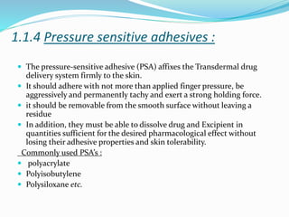 1.1.4 Pressure sensitive adhesives :
 The pressure-sensitive adhesive (PSA) affixes the Transdermal drug
delivery system firmly to the skin.
 It should adhere with not more than applied finger pressure, be
aggressively and permanently tachy and exert a strong holding force.
 it should be removable from the smooth surface without leaving a
residue
 In addition, they must be able to dissolve drug and Excipient in
quantities sufficient for the desired pharmacological effect without
losing their adhesive properties and skin tolerability.
Commonly used PSA’s :
 polyacrylate
 Polyisobutylene
 Polysiloxane etc.
 