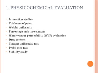 1. PHYSICOCHEMICAL EVALUATION
• Interaction studies
• Thickness of patch
• Weight uniformity
• Percentage moisture content
• Water vapour permeability (WVP) evaluation
• Drug content
• Content uniformity test
• Probe tack test
• Stability study
 