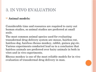 3. IN VIVO EVALUATION
 Animal models:
Considerable time and resources are required to carry out
human studies, so animal studies are preferred at small
scale.
The most common animal species used for evaluating
transdermal drug delivery system are mouse, hairless rat,
hairless dog, hairless rhesus monkey, rabbit, guinea pig etc.
Various experiments conducted lead us to a conclusion that
hairless animals are preferred over hairy animals in both in
vitro and in vivo experiments.
Rhesus monkey is one of the most reliable models for in vivo
evaluation of transdermal drug delivery in man.
 