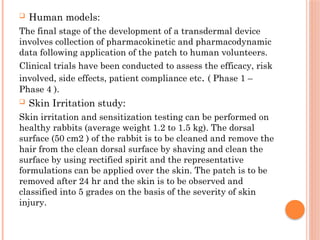  Human models:
The final stage of the development of a transdermal device
involves collection of pharmacokinetic and pharmacodynamic
data following application of the patch to human volunteers.
Clinical trials have been conducted to assess the efficacy, risk
involved, side effects, patient compliance etc. ( Phase 1 –
Phase 4 ).
 Skin Irritation study:
Skin irritation and sensitization testing can be performed on
healthy rabbits (average weight 1.2 to 1.5 kg). The dorsal
surface (50 cm2 ) of the rabbit is to be cleaned and remove the
hair from the clean dorsal surface by shaving and clean the
surface by using rectified spirit and the representative
formulations can be applied over the skin. The patch is to be
removed after 24 hr and the skin is to be observed and
classified into 5 grades on the basis of the severity of skin
injury.
 