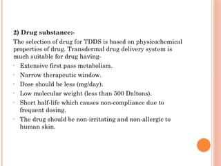 2) Drug substance:-
The selection of drug for TDDS is based on physicochemical
properties of drug. Transdermal drug delivery system is
much suitable for drug having-
• Extensive first pass metabolism.
• Narrow therapeutic window.
• Dose should be less (mg/day).
• Low molecular weight (less than 500 Daltons).
• Short half-life which causes non-compliance due to
frequent dosing.
• The drug should be non-irritating and non-allergic to
human skin.
 