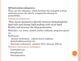 3)Penetration enhancers:-
These are the substance, which facilitate the transport of drug
molecules across the skin by temporarily altering its
permeability.
Chemical enhancers:-
They insert themselves directly between thehydrophobic
lipid tails and change lipid packing with cause lipid
fluidity and increase the drug permeation.
Solvents:- e.g- water, alcohol, methyl sulfoxide, propylene glycol
etc.
Surfactant:-
 Anionic surfactants- sodium lauryl sulphate,
dicotylsulphosuccinate etc.
 Non-ionic surfactants- pluronic F127, pluronic F68 etc.
Physical enhancement techniques:-
• Lonotophorosis
• Sonophorosis
• Electroporation
 