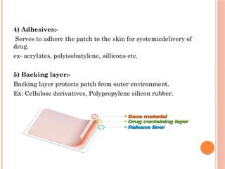 4) Adhesives:-
Serves to adhere the patch to the skin for systemicdelivery of
drug.
ex- acrylates, polyisobutylene, sillicons etc.
5) Backing layer:-
Backing layer protects patch from outer environment.
Ex: Cellulose derivatives, Polypropylene silicon rubber.
 