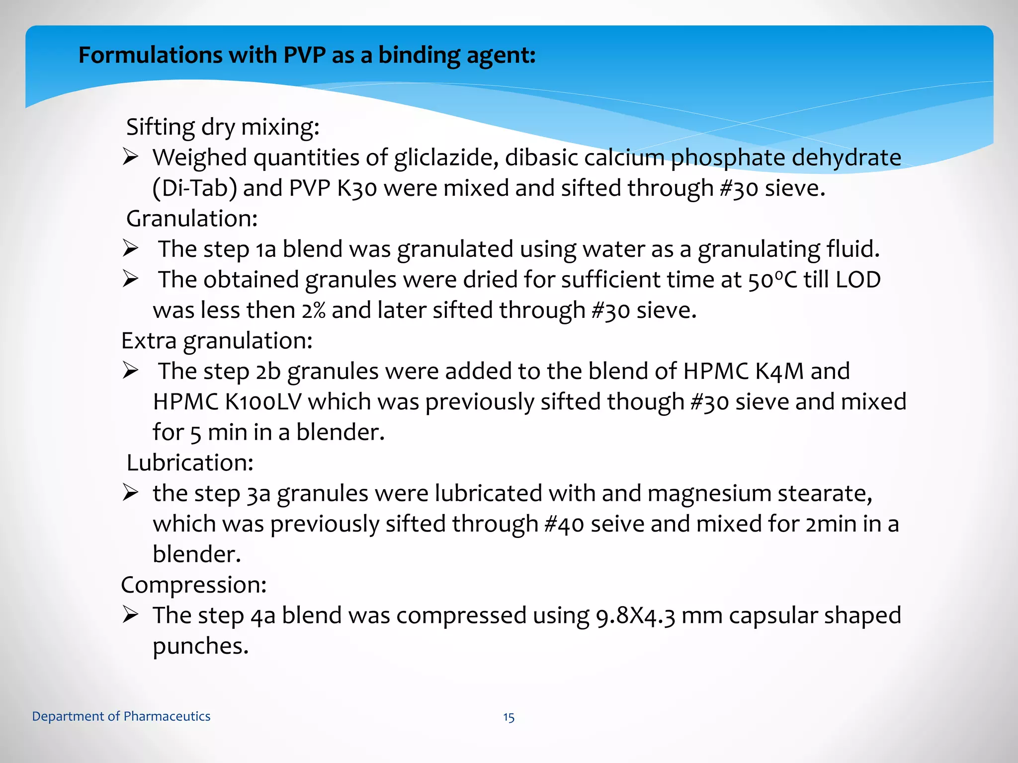 Formulations with PVP as a binding agent: 
Sifting dry mixing: 
 Weighed quantities of gliclazide, dibasic calcium phosphate dehydrate 
(Di-Tab) and PVP K30 were mixed and sifted through #30 sieve. 
Granulation: 
 The step 1a blend was granulated using water as a granulating fluid. 
 The obtained granules were dried for sufficient time at 500C till LOD 
was less then 2% and later sifted through #30 sieve. 
Extra granulation: 
 The step 2b granules were added to the blend of HPMC K4M and 
HPMC K100LV which was previously sifted though #30 sieve and mixed 
for 5 min in a blender. 
Lubrication: 
 the step 3a granules were lubricated with and magnesium stearate, 
which was previously sifted through #40 seive and mixed for 2min in a 
blender. 
Compression: 
 The step 4a blend was compressed using 9.8X4.3 mm capsular shaped 
punches. 
Department of Pharmaceutics 15 
 