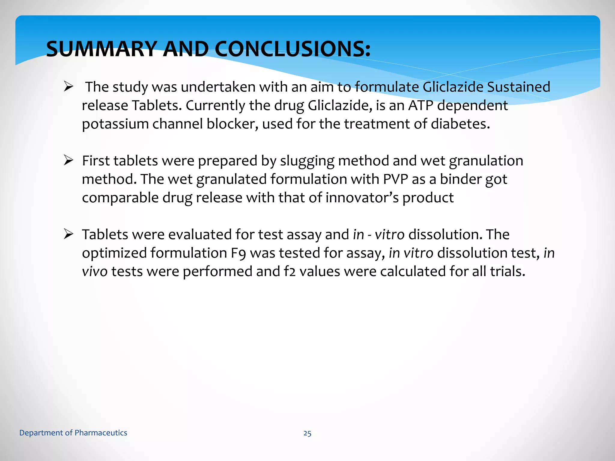 SUMMARY AND CONCLUSIONS: 
 The study was undertaken with an aim to formulate Gliclazide Sustained 
release Tablets. Currently the drug Gliclazide, is an ATP dependent 
potassium channel blocker, used for the treatment of diabetes. 
 First tablets were prepared by slugging method and wet granulation 
method. The wet granulated formulation with PVP as a binder got 
comparable drug release with that of innovator’s product 
 Tablets were evaluated for test assay and in - vitro dissolution. The 
optimized formulation F9 was tested for assay, in vitro dissolution test, in 
vivo tests were performed and f2 values were calculated for all trials. 
Department of Pharmaceutics 25 
 