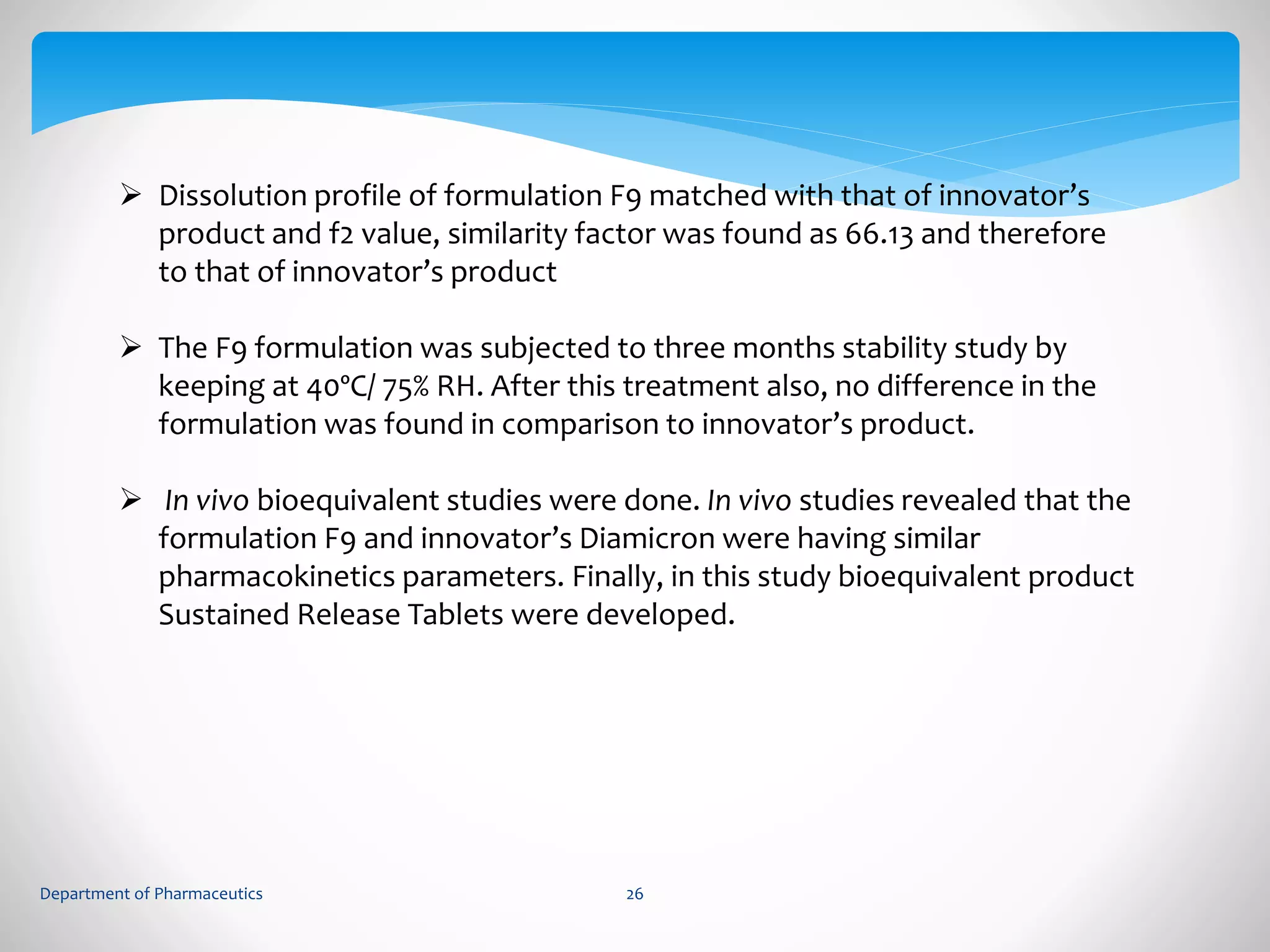  Dissolution profile of formulation F9 matched with that of innovator’s 
product and f2 value, similarity factor was found as 66.13 and therefore 
to that of innovator’s product 
 The F9 formulation was subjected to three months stability study by 
keeping at 40ºC/ 75% RH. After this treatment also, no difference in the 
formulation was found in comparison to innovator’s product. 
 In vivo bioequivalent studies were done. In vivo studies revealed that the 
formulation F9 and innovator’s Diamicron were having similar 
pharmacokinetics parameters. Finally, in this study bioequivalent product 
Sustained Release Tablets were developed. 
Department of Pharmaceutics 26 
 