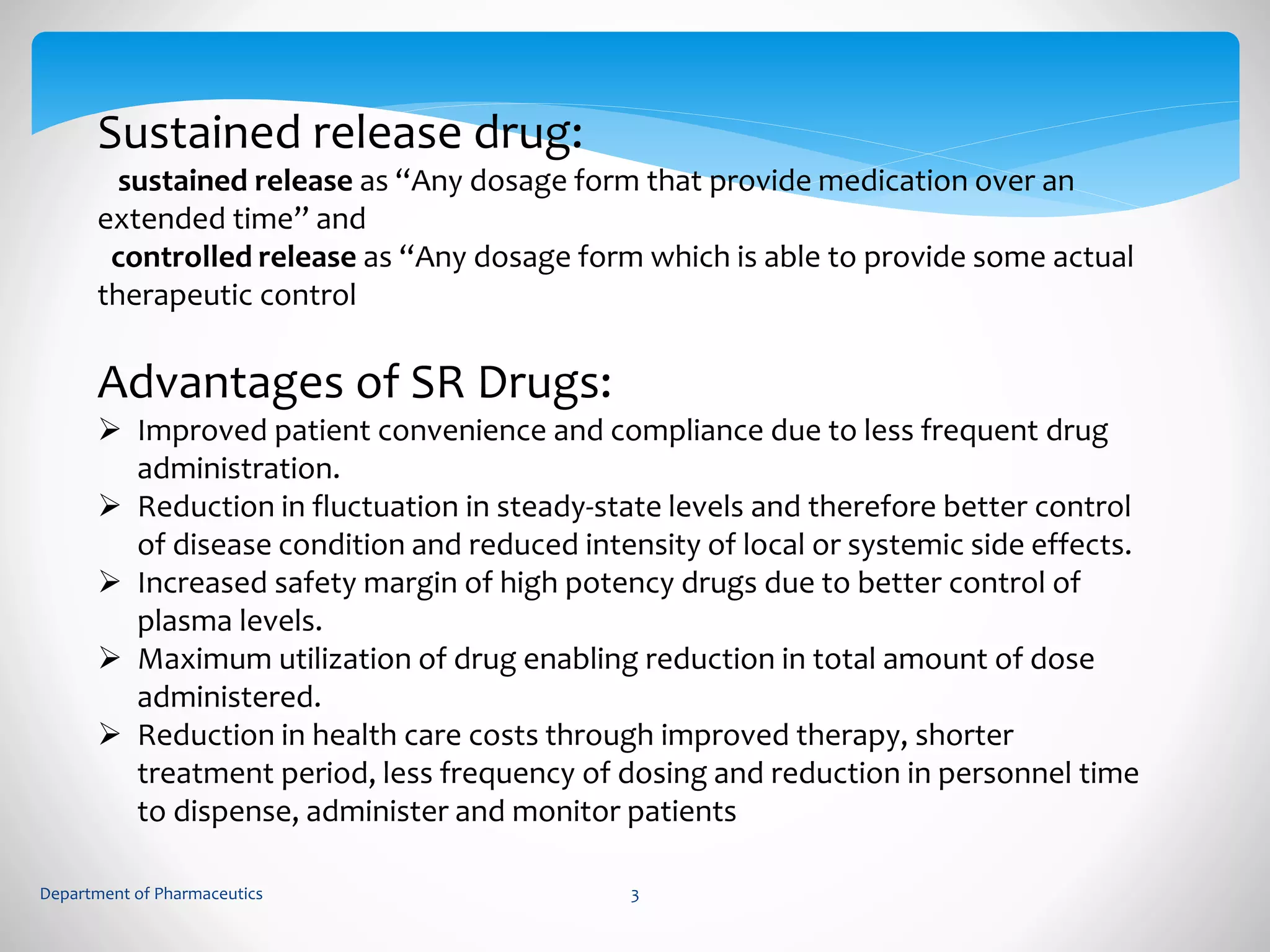 Sustained release drug: 
sustained release as “Any dosage form that provide medication over an 
extended time” and 
controlled release as “Any dosage form which is able to provide some actual 
therapeutic control 
Advantages of SR Drugs: 
 Improved patient convenience and compliance due to less frequent drug 
administration. 
 Reduction in fluctuation in steady-state levels and therefore better control 
of disease condition and reduced intensity of local or systemic side effects. 
 Increased safety margin of high potency drugs due to better control of 
plasma levels. 
 Maximum utilization of drug enabling reduction in total amount of dose 
administered. 
 Reduction in health care costs through improved therapy, shorter 
treatment period, less frequency of dosing and reduction in personnel time 
to dispense, administer and monitor patients 
Department of Pharmaceutics 3 
 
