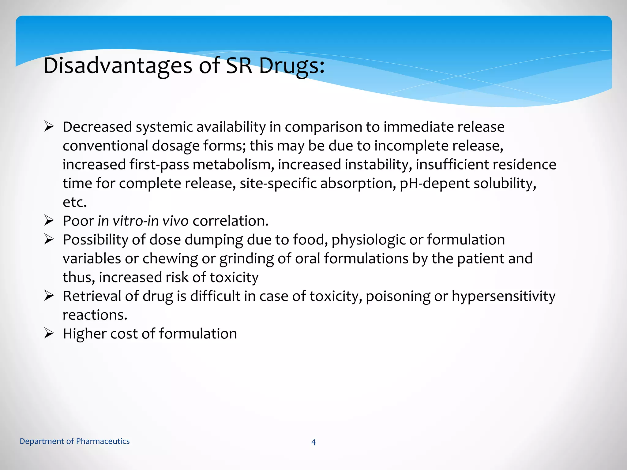 Disadvantages of SR Drugs: 
 Decreased systemic availability in comparison to immediate release 
conventional dosage forms; this may be due to incomplete release, 
increased first-pass metabolism, increased instability, insufficient residence 
time for complete release, site-specific absorption, pH-depent solubility, 
etc. 
 Poor in vitro-in vivo correlation. 
 Possibility of dose dumping due to food, physiologic or formulation 
variables or chewing or grinding of oral formulations by the patient and 
thus, increased risk of toxicity 
 Retrieval of drug is difficult in case of toxicity, poisoning or hypersensitivity 
reactions. 
 Higher cost of formulation 
Department of Pharmaceutics 4 
 