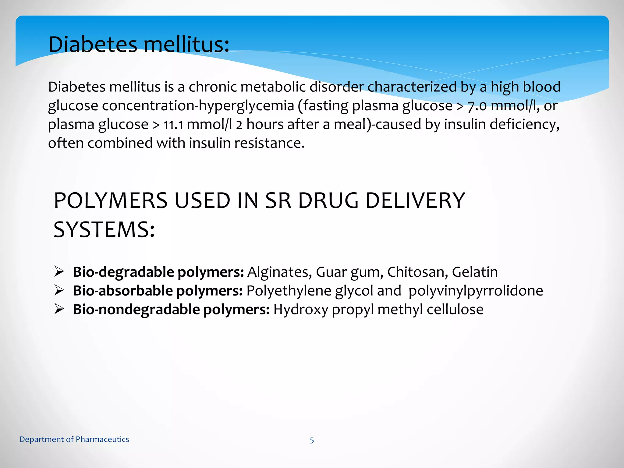 Diabetes mellitus: 
Diabetes mellitus is a chronic metabolic disorder characterized by a high blood 
glucose concentration-hyperglycemia (fasting plasma glucose > 7.0 mmol/l, or 
plasma glucose > 11.1 mmol/l 2 hours after a meal)-caused by insulin deficiency, 
often combined with insulin resistance. 
POLYMERS USED IN SR DRUG DELIVERY 
SYSTEMS: 
 Bio-degradable polymers: Alginates, Guar gum, Chitosan, Gelatin 
 Bio-absorbable polymers: Polyethylene glycol and polyvinylpyrrolidone 
 Bio-nondegradable polymers: Hydroxy propyl methyl cellulose 
Department of Pharmaceutics 5 
 