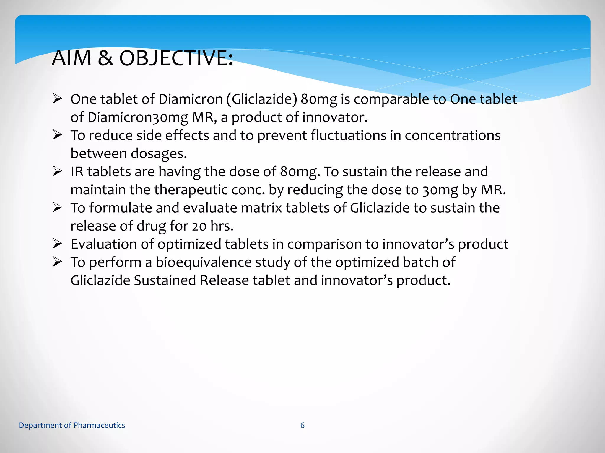 AIM & OBJECTIVE: 
 One tablet of Diamicron (Gliclazide) 80mg is comparable to One tablet 
of Diamicron30mg MR, a product of innovator. 
 To reduce side effects and to prevent fluctuations in concentrations 
between dosages. 
 IR tablets are having the dose of 80mg. To sustain the release and 
maintain the therapeutic conc. by reducing the dose to 30mg by MR. 
 To formulate and evaluate matrix tablets of Gliclazide to sustain the 
release of drug for 20 hrs. 
 Evaluation of optimized tablets in comparison to innovator’s product 
 To perform a bioequivalence study of the optimized batch of 
Gliclazide Sustained Release tablet and innovator’s product. 
Department of Pharmaceutics 6 
 
