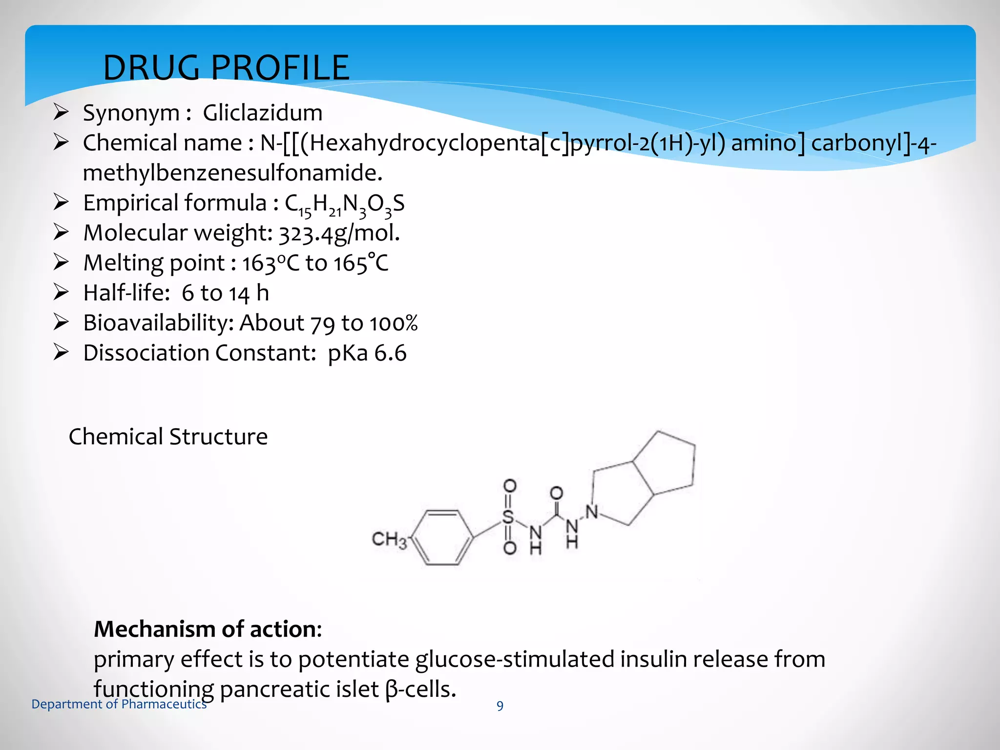 DRUG PROFILE 
 Synonym : Gliclazidum 
 Chemical name : N-[[(Hexahydrocyclopenta[c]pyrrol-2(1H)-yl) amino] carbonyl]-4- 
methylbenzenesulfonamide. 
 Empirical formula : C15H21N3O3S 
 Molecular weight: 323.4g/mol. 
 Melting point : 163oC to 165°C 
 Half-life: 6 to 14 h 
 Bioavailability: About 79 to 100% 
 Dissociation Constant: pKa 6.6 
Chemical Structure 
Mechanism of action: 
primary effect is to potentiate glucose-stimulated insulin release from 
functioning pancreatic islet β-cells. 
Department of Pharmaceutics 9 
 