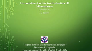 Formulation And Invitro Evaluation Of
Microspheres
Presented By
K. Tejaswi
Vignan Institute of Pharmaceutical Sciences
Deshmukhi, Nalgonda.
(note:ppt compatible with office2013 and 2007)
1
 