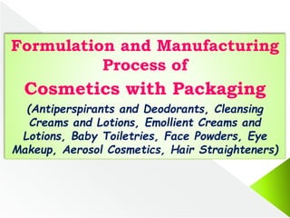 Formulation and Manufacturing
Process of
Cosmetics with Packaging
(Antiperspirants and Deodorants, Cleansing
Creams and Lotions, Emollient Creams and
Lotions, Baby Toiletries, Face Powders, Eye
Makeup, Aerosol Cosmetics, Hair Straighteners)
 
