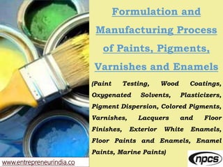 www.entrepreneurindia.co
Formulation and
Manufacturing Process
of Paints, Pigments,
Varnishes and Enamels
(Paint Testing, Wood Coatings,
Oxygenated Solvents, Plasticizers,
Pigment Dispersion, Colored Pigments,
Varnishes, Lacquers and Floor
Finishes, Exterior White Enamels,
Floor Paints and Enamels, Enamel
Paints, Marine Paints)
 