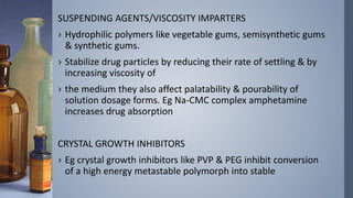 SUSPENDING AGENTS/VISCOSITY IMPARTERS
› Hydrophilic polymers like vegetable gums, semisynthetic gums
& synthetic gums.
› Stabilize drug particles by reducing their rate of settling & by
increasing viscosity of
› the medium they also affect palatability & pourability of
solution dosage forms. Eg Na-CMC complex amphetamine
increases drug absorption
CRYSTAL GROWTH INHIBITORS
› Eg crystal growth inhibitors like PVP & PEG inhibit conversion
of a high energy metastable polymorph into stable
 
