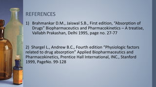 REFERENCES
1) Brahmankar D.M., Jaiswal S.B., First edition, “Absorption of
Drugs” Biopharmaceutics and Pharmacokinetics – A treatise,
Vallabh Prakashan, Delhi 1995, page no. 27-77
2) Shargel L., Andrew B.C., Fourth edition “Physiologic factors
related to drug absorption” Applied Biopharmaceutics and
Pharmacokinetics, Prentice Hall International, INC., Stanford
1999, PageNo. 99-128
 