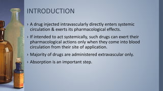 INTRODUCTION
› A drug injected intravascularly directly enters systemic
circulation & exerts its pharmacological effects.
› If intended to act systemically, such drugs can exert their
pharmacological actions only when they come into blood
circulation from their site of application.
› Majority of drugs are administered extravascular only.
› Absorption is an important step.
 