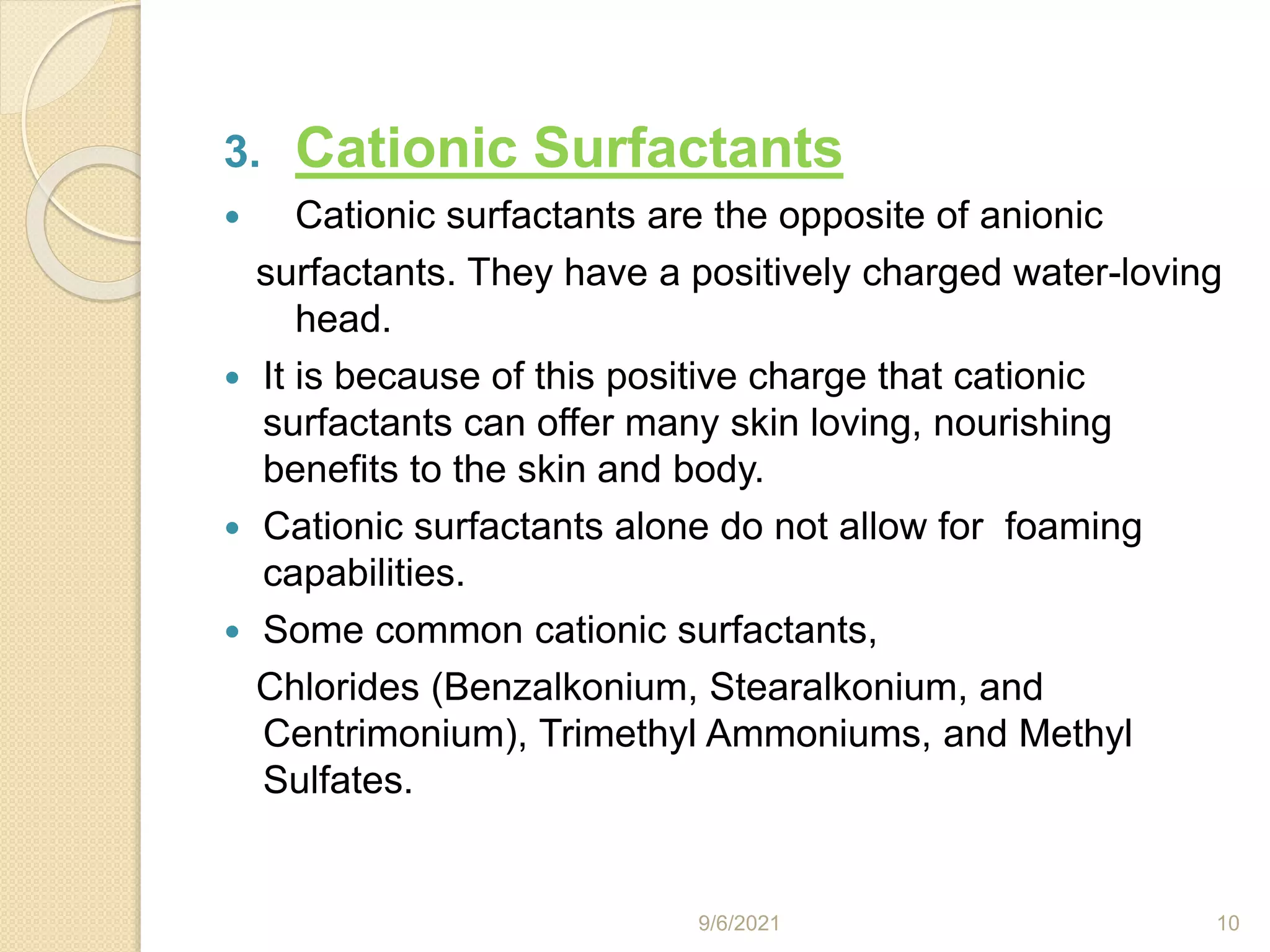 3. Cationic Surfactants
 Cationic surfactants are the opposite of anionic
surfactants. They have a positively charged water-loving
head.
 It is because of this positive charge that cationic
surfactants can offer many skin loving, nourishing
benefits to the skin and body.
 Cationic surfactants alone do not allow for foaming
capabilities.
 Some common cationic surfactants,
Chlorides (Benzalkonium, Stearalkonium, and
Centrimonium), Trimethyl Ammoniums, and Methyl
Sulfates.
9/6/2021 10
 