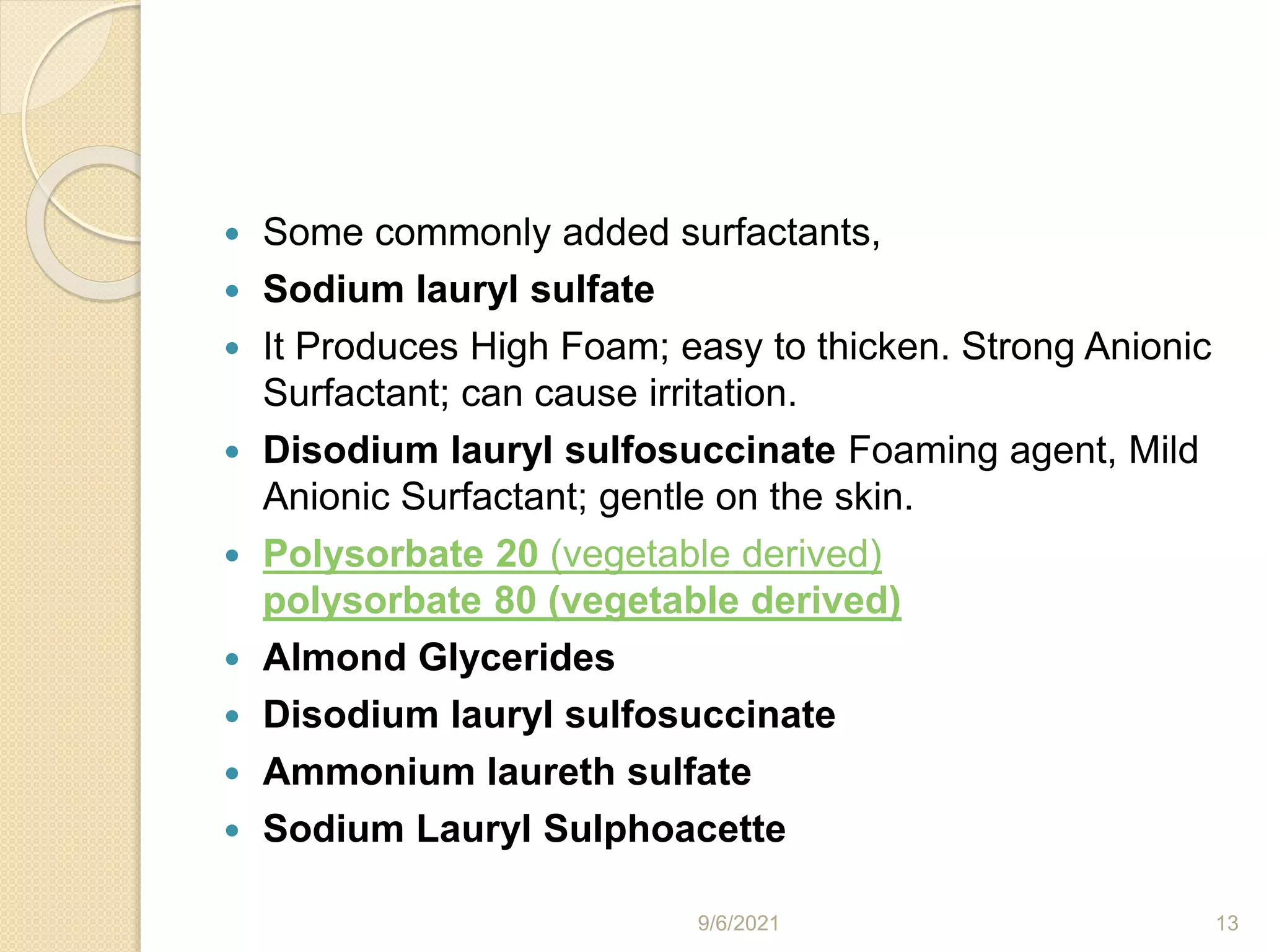 Some commonly added surfactants,
 Sodium lauryl sulfate
 It Produces High Foam; easy to thicken. Strong Anionic
Surfactant; can cause irritation.
 Disodium lauryl sulfosuccinate Foaming agent, Mild
Anionic Surfactant; gentle on the skin.
 Polysorbate 20 (vegetable derived)
polysorbate 80 (vegetable derived)
 Almond Glycerides
 Disodium lauryl sulfosuccinate
 Ammonium laureth sulfate
 Sodium Lauryl Sulphoacette
9/6/2021 13
 