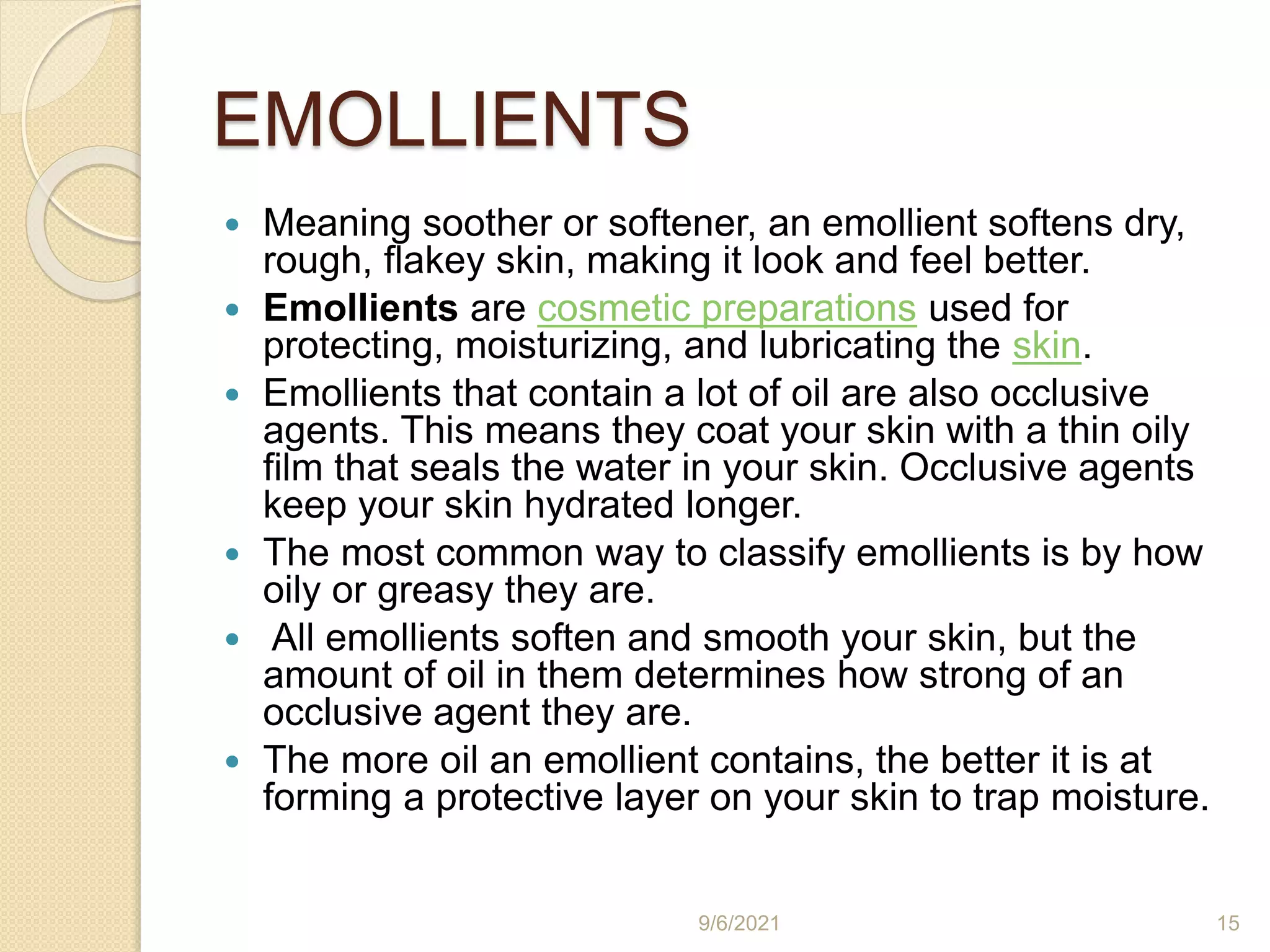 EMOLLIENTS
 Meaning soother or softener, an emollient softens dry,
rough, flakey skin, making it look and feel better.
 Emollients are cosmetic preparations used for
protecting, moisturizing, and lubricating the skin.
 Emollients that contain a lot of oil are also occlusive
agents. This means they coat your skin with a thin oily
film that seals the water in your skin. Occlusive agents
keep your skin hydrated longer.
 The most common way to classify emollients is by how
oily or greasy they are.
 All emollients soften and smooth your skin, but the
amount of oil in them determines how strong of an
occlusive agent they are.
 The more oil an emollient contains, the better it is at
forming a protective layer on your skin to trap moisture.
9/6/2021 15
 