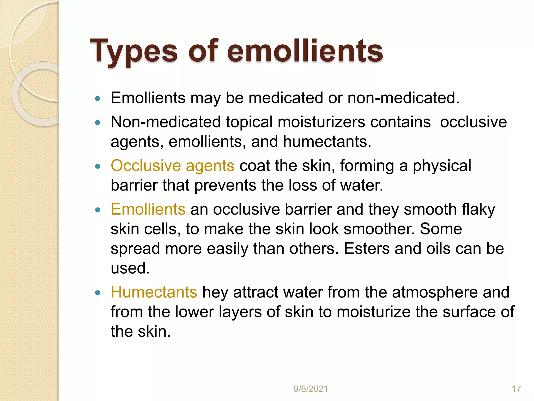 Types of emollients
 Emollients may be medicated or non-medicated.
 Non-medicated topical moisturizers contains occlusive
agents, emollients, and humectants.
 Occlusive agents coat the skin, forming a physical
barrier that prevents the loss of water.
 Emollients an occlusive barrier and they smooth flaky
skin cells, to make the skin look smoother. Some
spread more easily than others. Esters and oils can be
used.
 Humectants hey attract water from the atmosphere and
from the lower layers of skin to moisturize the surface of
the skin.
9/6/2021 17
 