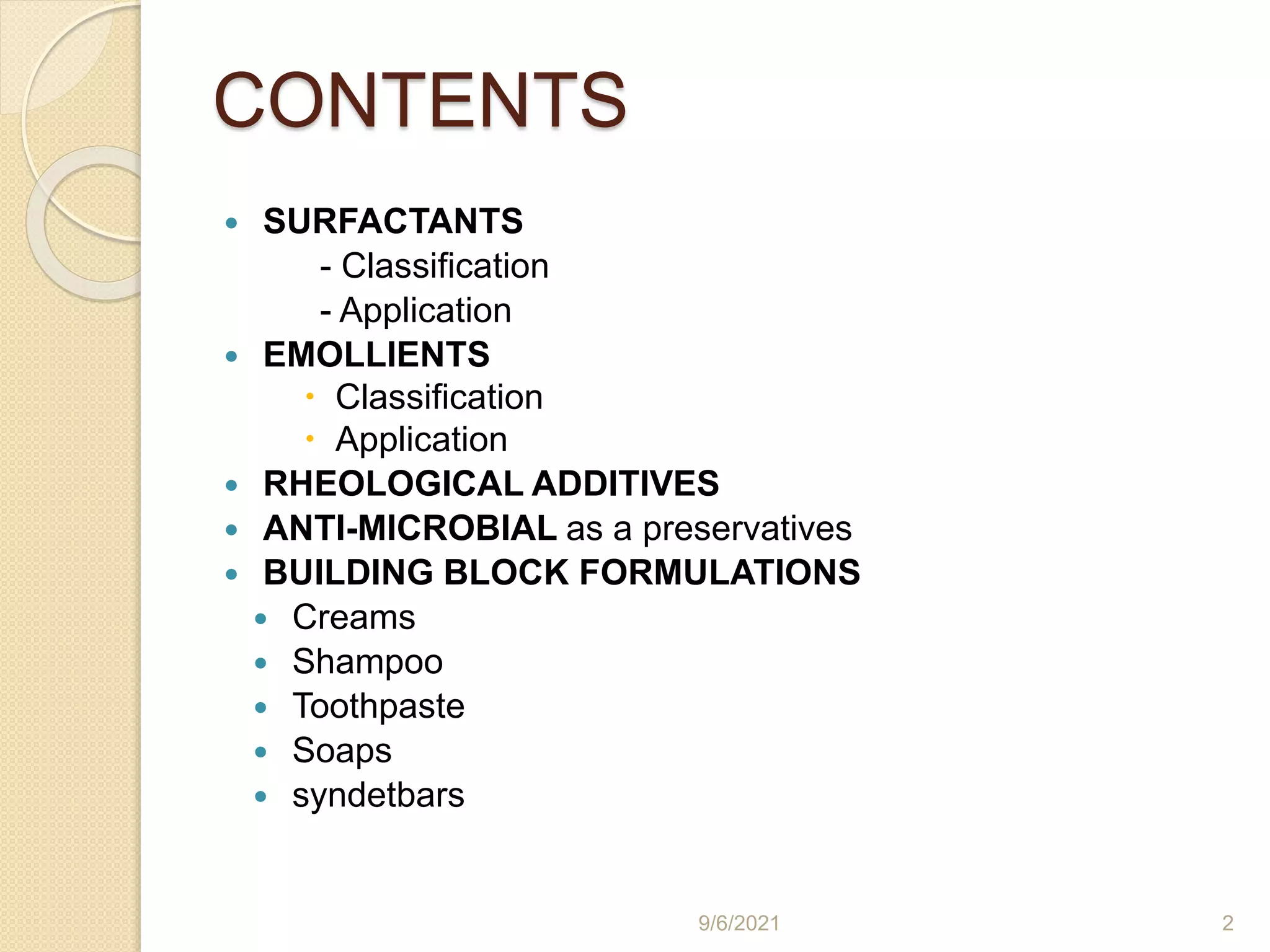 CONTENTS
 SURFACTANTS
- Classification
- Application
 EMOLLIENTS
 Classification
 Application
 RHEOLOGICAL ADDITIVES
 ANTI-MICROBIAL as a preservatives
 BUILDING BLOCK FORMULATIONS
 Creams
 Shampoo
 Toothpaste
 Soaps
 syndetbars
9/6/2021 2
 