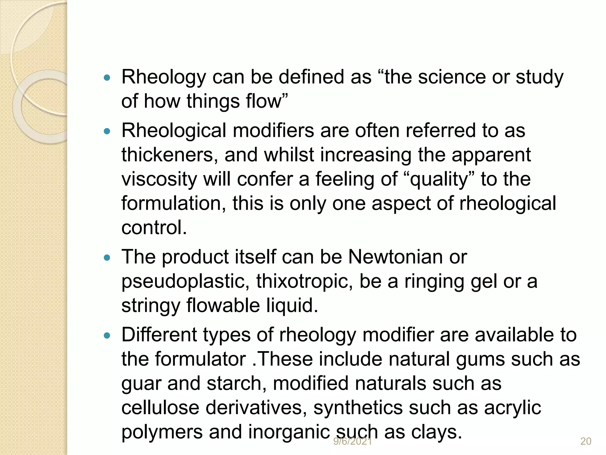  Rheology can be defined as “the science or study
of how things flow”
 Rheological modifiers are often referred to as
thickeners, and whilst increasing the apparent
viscosity will confer a feeling of “quality” to the
formulation, this is only one aspect of rheological
control.
 The product itself can be Newtonian or
pseudoplastic, thixotropic, be a ringing gel or a
stringy flowable liquid.
 Different types of rheology modifier are available to
the formulator .These include natural gums such as
guar and starch, modified naturals such as
cellulose derivatives, synthetics such as acrylic
polymers and inorganic such as clays.
9/6/2021 20
 