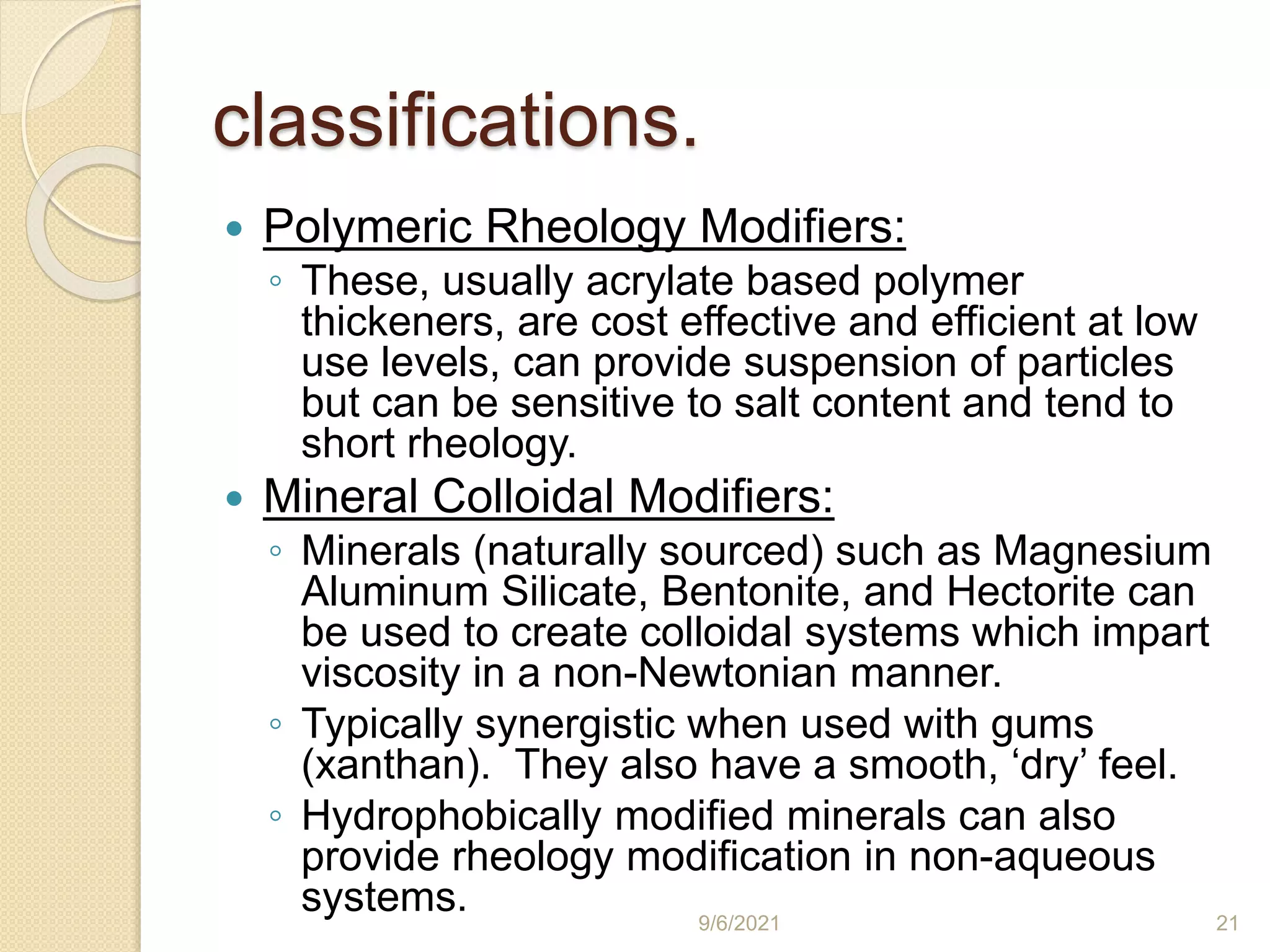 classifications.
 Polymeric Rheology Modifiers:
◦ These, usually acrylate based polymer
thickeners, are cost effective and efficient at low
use levels, can provide suspension of particles
but can be sensitive to salt content and tend to
short rheology.
 Mineral Colloidal Modifiers:
◦ Minerals (naturally sourced) such as Magnesium
Aluminum Silicate, Bentonite, and Hectorite can
be used to create colloidal systems which impart
viscosity in a non-Newtonian manner.
◦ Typically synergistic when used with gums
(xanthan). They also have a smooth, ‘dry’ feel.
◦ Hydrophobically modified minerals can also
provide rheology modification in non-aqueous
systems. 9/6/2021 21
 