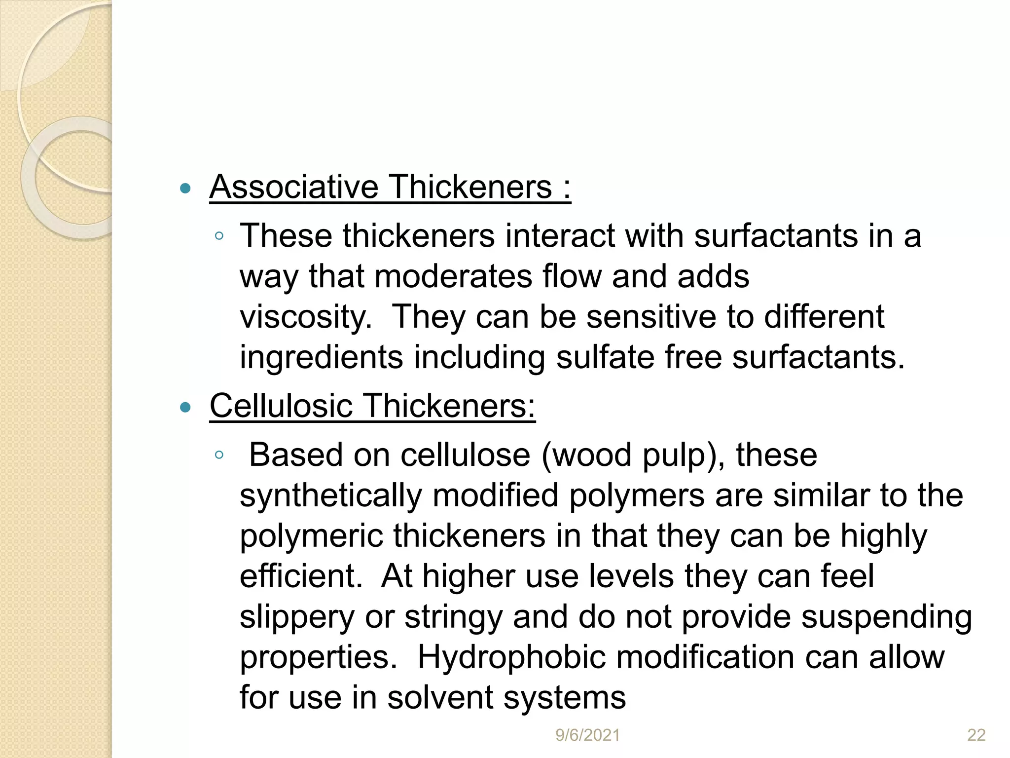  Associative Thickeners :
◦ These thickeners interact with surfactants in a
way that moderates flow and adds
viscosity. They can be sensitive to different
ingredients including sulfate free surfactants.
 Cellulosic Thickeners:
◦ Based on cellulose (wood pulp), these
synthetically modified polymers are similar to the
polymeric thickeners in that they can be highly
efficient. At higher use levels they can feel
slippery or stringy and do not provide suspending
properties. Hydrophobic modification can allow
for use in solvent systems
9/6/2021 22
 
