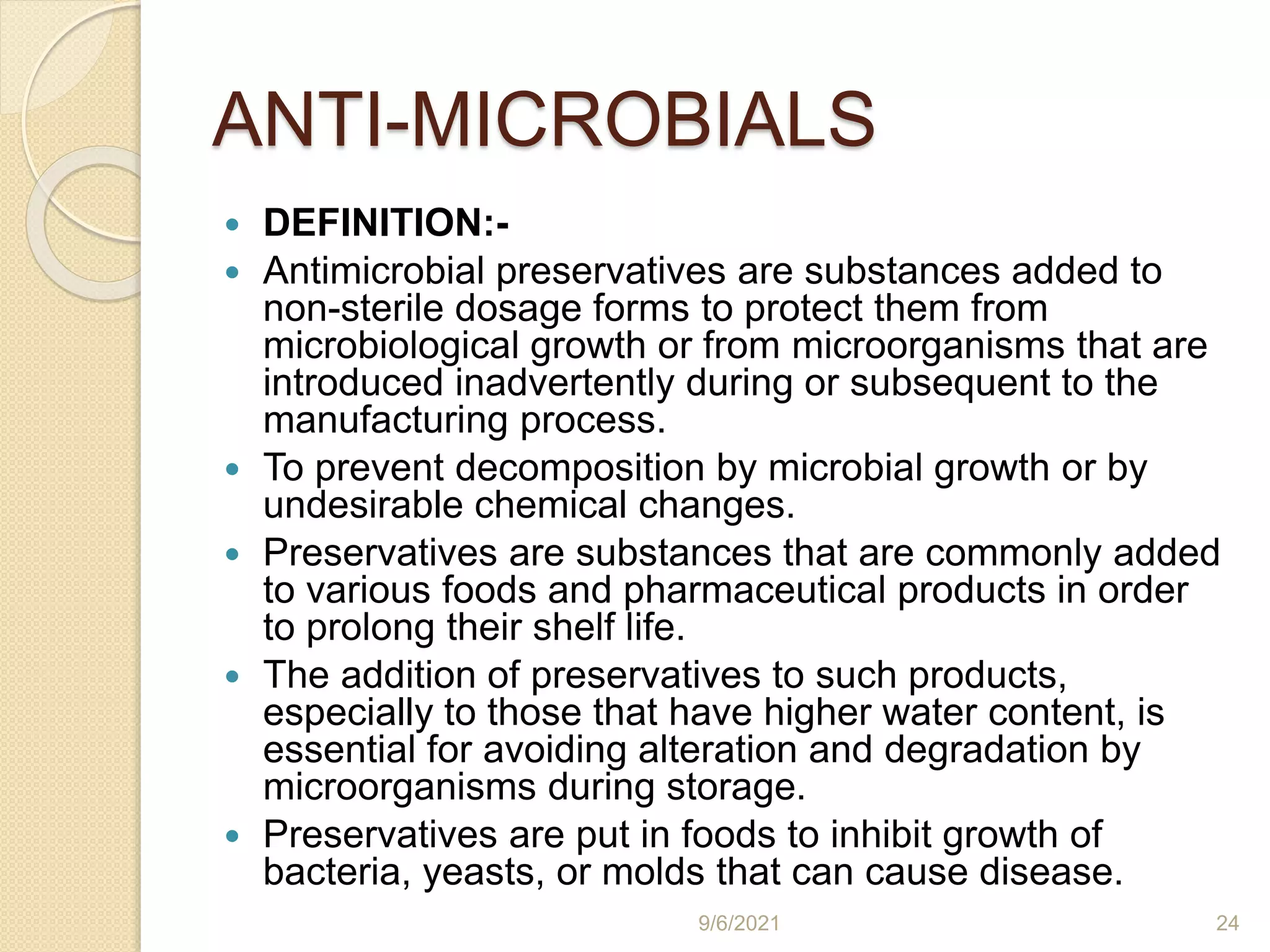 ANTI-MICROBIALS
 DEFINITION:-
 Antimicrobial preservatives are substances added to
non-sterile dosage forms to protect them from
microbiological growth or from microorganisms that are
introduced inadvertently during or subsequent to the
manufacturing process.
 To prevent decomposition by microbial growth or by
undesirable chemical changes.
 Preservatives are substances that are commonly added
to various foods and pharmaceutical products in order
to prolong their shelf life.
 The addition of preservatives to such products,
especially to those that have higher water content, is
essential for avoiding alteration and degradation by
microorganisms during storage.
 Preservatives are put in foods to inhibit growth of
bacteria, yeasts, or molds that can cause disease.
9/6/2021 24
 