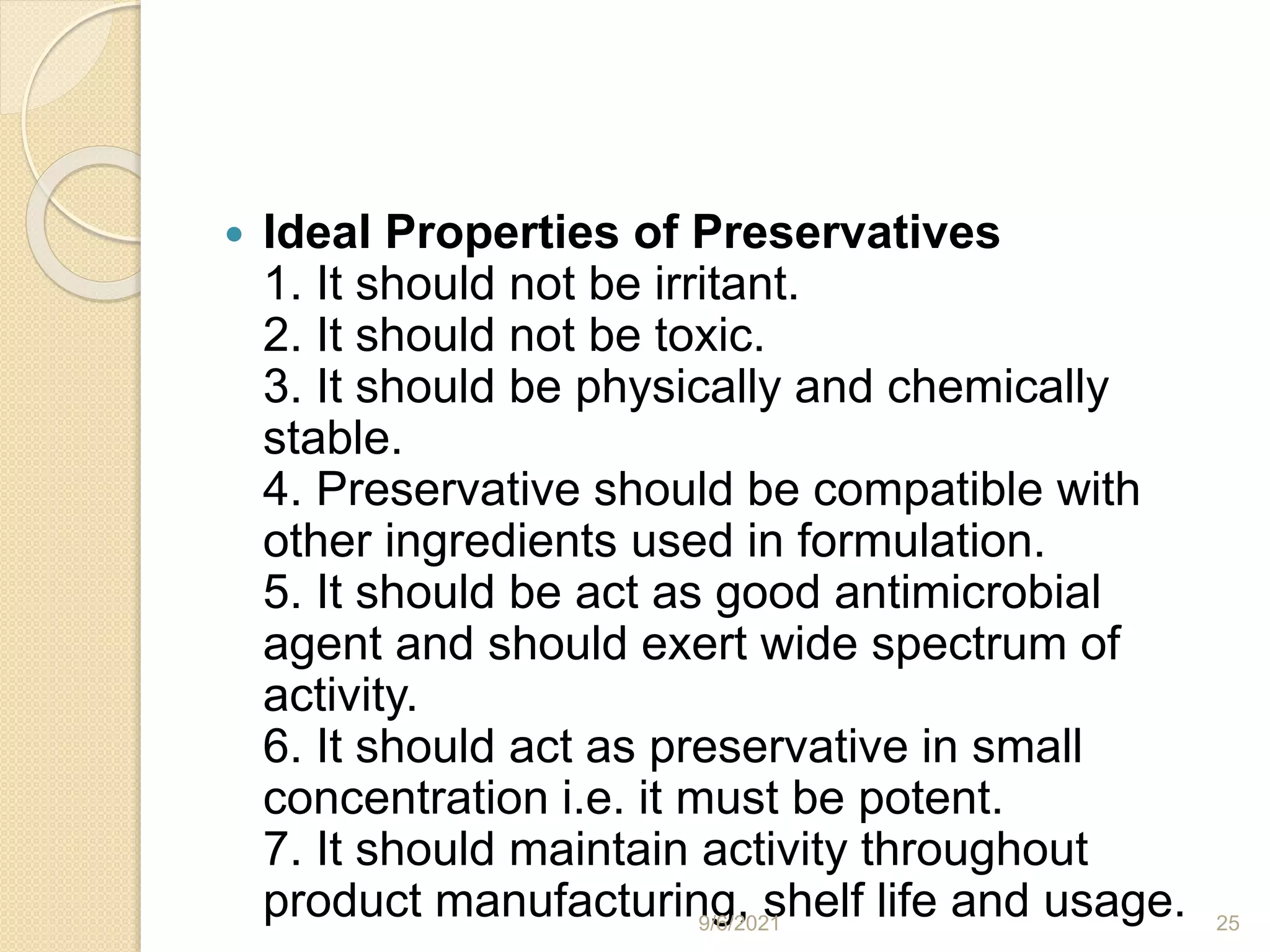  Ideal Properties of Preservatives
1. It should not be irritant.
2. It should not be toxic.
3. It should be physically and chemically
stable.
4. Preservative should be compatible with
other ingredients used in formulation.
5. It should be act as good antimicrobial
agent and should exert wide spectrum of
activity.
6. It should act as preservative in small
concentration i.e. it must be potent.
7. It should maintain activity throughout
product manufacturing, shelf life and usage.
9/6/2021 25
 