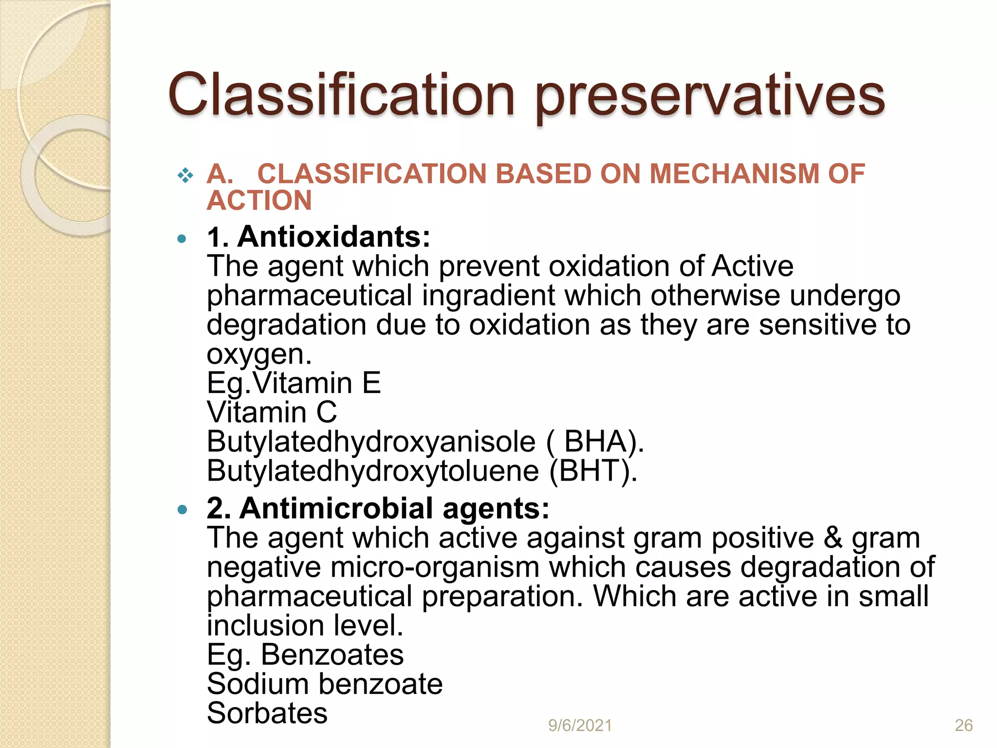 Classification preservatives
 A. CLASSIFICATION BASED ON MECHANISM OF
ACTION
 1. Antioxidants:
The agent which prevent oxidation of Active
pharmaceutical ingradient which otherwise undergo
degradation due to oxidation as they are sensitive to
oxygen.
Eg.Vitamin E
Vitamin C
Butylatedhydroxyanisole ( BHA).
Butylatedhydroxytoluene (BHT).
 2. Antimicrobial agents:
The agent which active against gram positive & gram
negative micro-organism which causes degradation of
pharmaceutical preparation. Which are active in small
inclusion level.
Eg. Benzoates
Sodium benzoate
Sorbates 9/6/2021 26
 