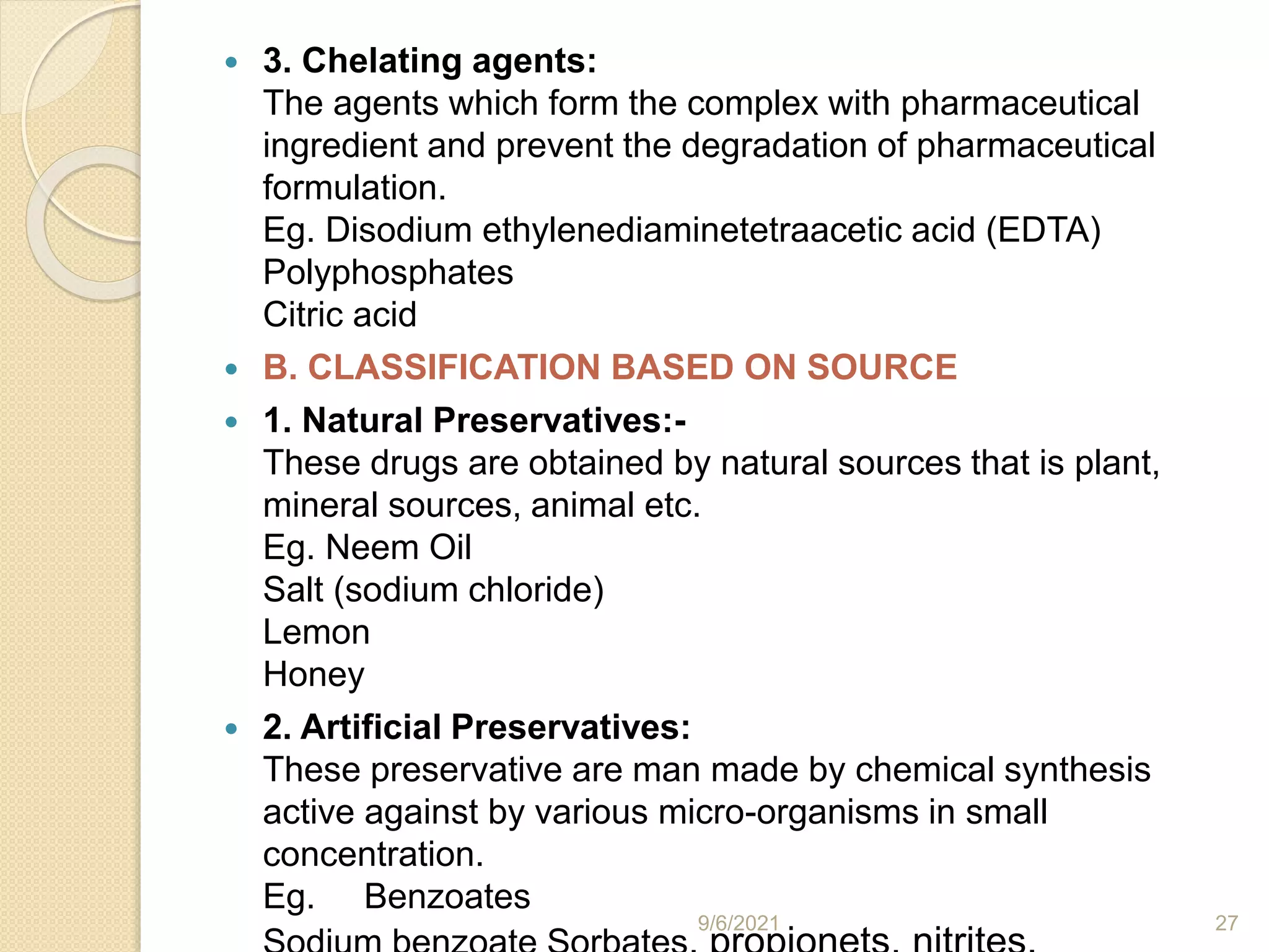  3. Chelating agents:
The agents which form the complex with pharmaceutical
ingredient and prevent the degradation of pharmaceutical
formulation.
Eg. Disodium ethylenediaminetetraacetic acid (EDTA)
Polyphosphates
Citric acid
 B. CLASSIFICATION BASED ON SOURCE
 1. Natural Preservatives:-
These drugs are obtained by natural sources that is plant,
mineral sources, animal etc.
Eg. Neem Oil
Salt (sodium chloride)
Lemon
Honey
 2. Artificial Preservatives:
These preservative are man made by chemical synthesis
active against by various micro-organisms in small
concentration.
Eg. Benzoates
9/6/2021 27
 